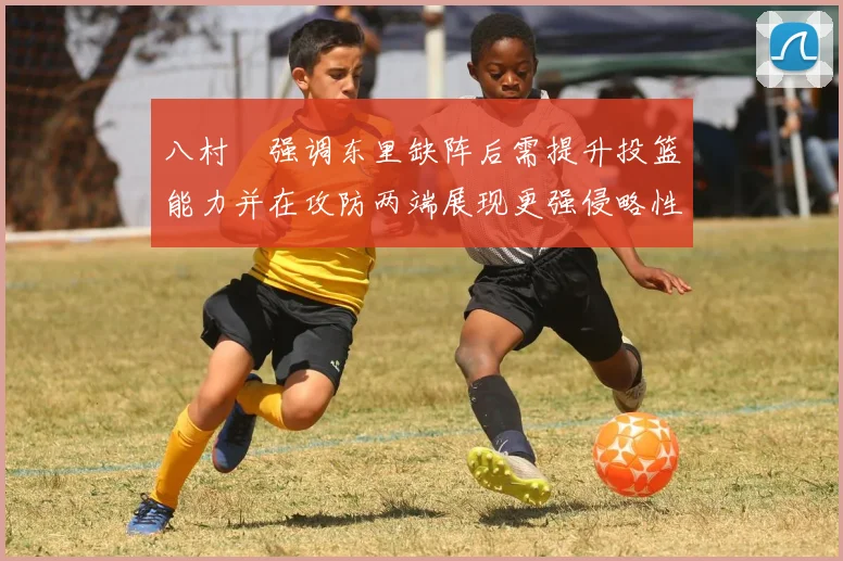 八村塁强调东里缺阵后需提升投篮能力并在攻防两端展现更强侵略性
