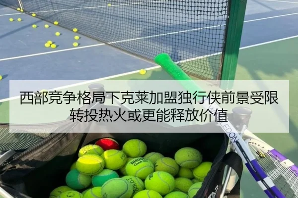 西部竞争格局下克莱加盟独行侠前景受限转投热火或更能释放价值